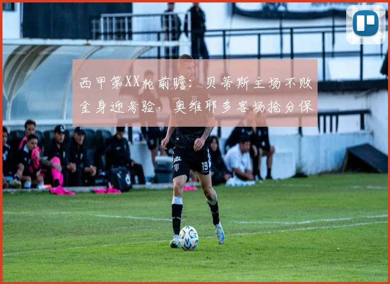 西甲第XX轮前瞻：贝蒂斯主场不败金身迎考验，奥维耶多客场抢分保级攻略解析