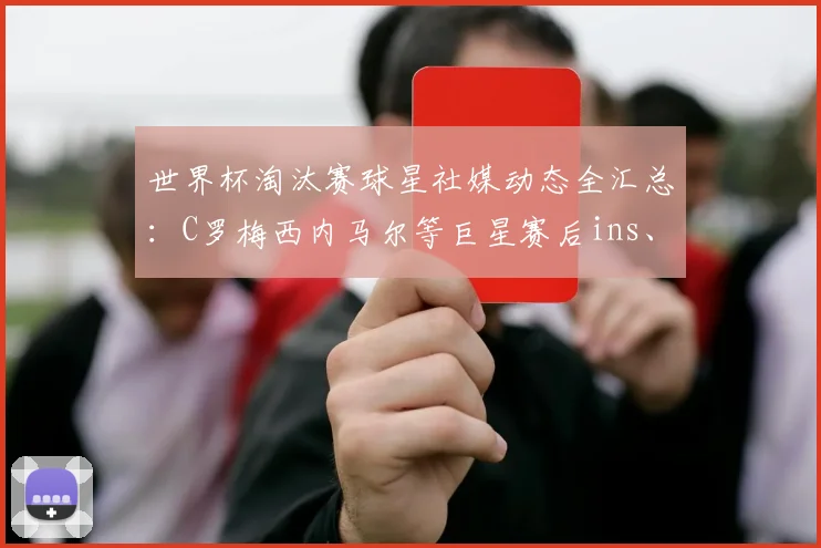 世界杯淘汰赛球星社媒动态全汇总：C罗梅西内马尔等巨星赛后ins、推特反应深度解析
