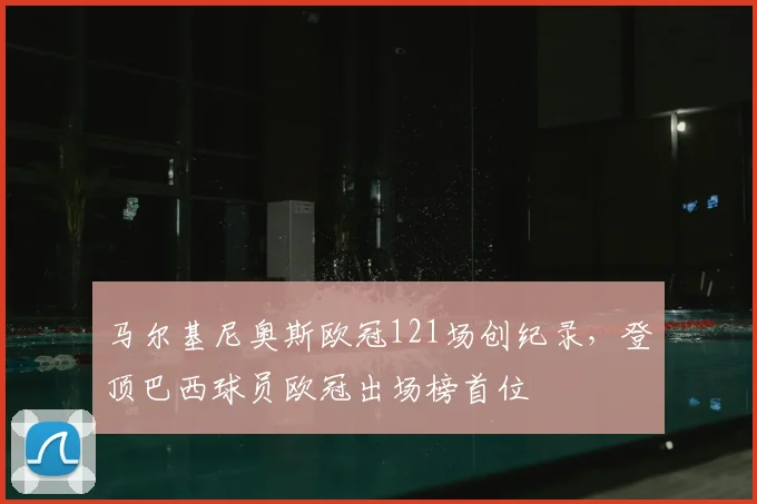 马尔基尼奥斯欧冠121场创纪录,登顶巴西球员欧冠出场榜首位