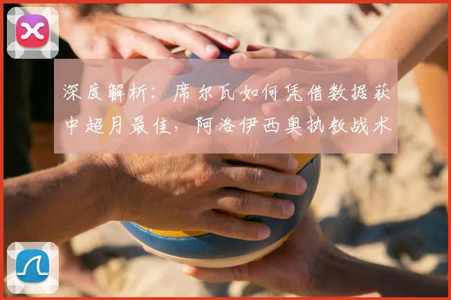 深度解析:席尔瓦如何凭借数据获中超月最佳,阿洛伊西奥执教战术获业内认可