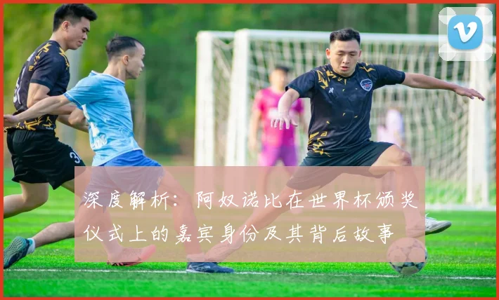 深度解析:阿奴诺比在世界杯颁奖仪式上的嘉宾身份及其背后故事