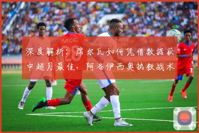 深度解析：席尔瓦如何凭借数据获中超月最佳，阿洛伊西奥执教战术获业内认可