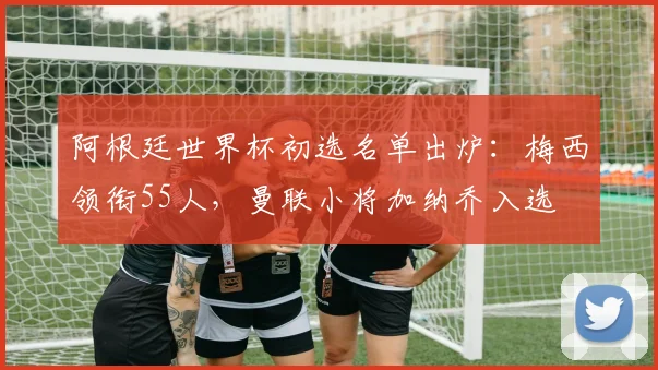 阿根廷世界杯初选名单出炉：梅西领衔55人，曼联小将加纳乔入选