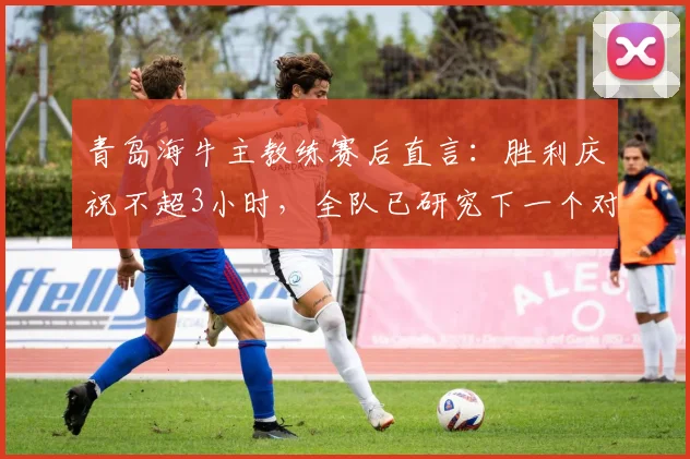 青岛海牛主教练赛后直言：胜利庆祝不超3小时，全队已研究下一个对手