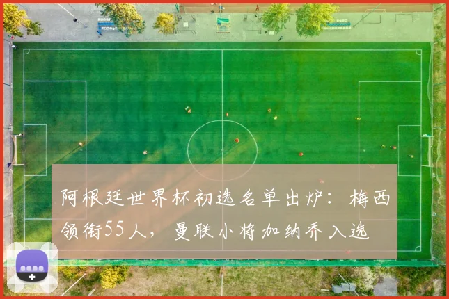 阿根廷世界杯初选名单出炉：梅西领衔55人，曼联小将加纳乔入选